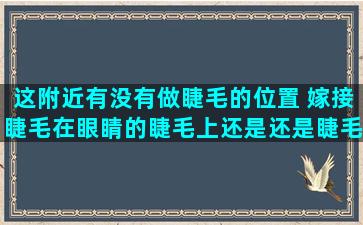 这附近有没有做睫毛的位置 嫁接睫毛在眼睛的睫毛上还是还是睫毛根处的皮肤上